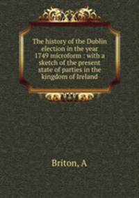 The history of the Dublin election in the year 1749 microform : with a sketch of the present state of parties in the kingdom of Ireland