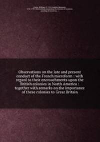 Observations on the late and present conduct of the French microform : with regard to their encroachments upon the British colonies in North America : together with remarks on the importance of these colonies to Great Britain