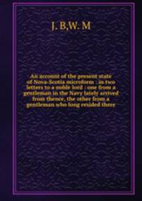 An account of the present state of Nova-Scotia microform : in two letters to a noble lord : one from a gentleman in the Navy lately arrived from thence, the other from a gentleman who long resided there