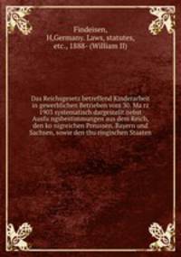 Das Reichsgesetz betreffend Kinderarbeit in gewerblichen Betrieben vom 30. Ma?rz 1903 systematisch dargestellt nebst Ausfu?ngsbestimmungen aus dem Reich, den ko?nigreichen Preussen, Bayern und Sachsen, sowie den thu?ringischen Staaten