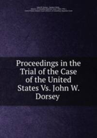 Proceedings in the Trial of the Case of the United States Vs. John W. Dorsey .