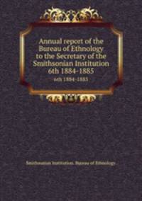 Annual report of the Bureau of Ethnology to the Secretary of the Smithsonian Institution. 6th 1884-1885