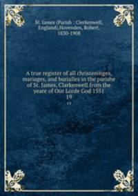 A true register of all christeninges, mariages, and burialles in the parishe of St. James, Clarkenwell from the yeare of Our Lorde God 1551. 19