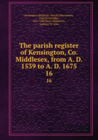 The parish register of Kensington, Co. Middlesex, from A. D. 1539 to A. D. 1675. 16