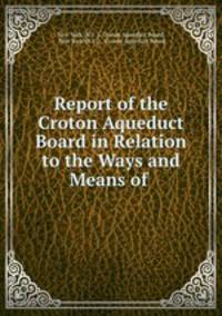 Report of the Croton Aqueduct Board in Relation to the Ways and Means of .