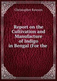 Report on the Cultivation and Manufacture of Indigo in Bengal (For the .