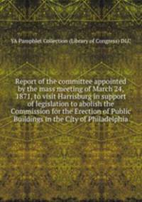 Report of the committee appointed by the mass meeting of March 24, 1871, to visit Harrisburg in support of legislation to abolish the Commission for the Erection of Public Buildings in the City of Philadelphia