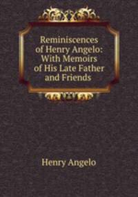 Reminiscences of Henry Angelo: With Memoirs of His Late Father and Friends .