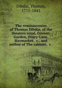 The reminiscences of Thomas Dibdin, of the theatres royal, Covent-Garden, Drury-Lane, Haymarket, &c., and author of The cabinet, &c.