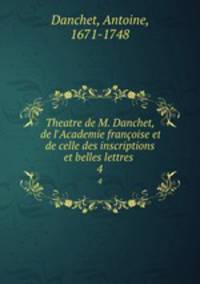 Theatre de M. Danchet, de l`Academie franoise et de celle des inscriptions et belles lettres . 4