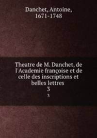 Theatre de M. Danchet, de l`Academie franoise et de celle des inscriptions et belles lettres . 3