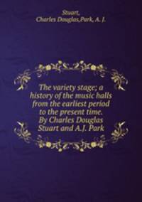 The variety stage; a history of the music halls from the earliest period to the present time. By Charles Douglas Stuart and A.J. Park