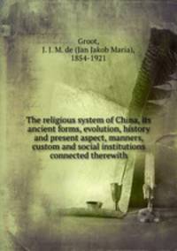 The religious system of China, its ancient forms, evolution, history and present aspect, manners, custom and social institutions connected therewith