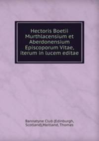 Hectoris Boetii Murthlacensium et Aberdonensium Episcoporum Vitae, iterum in lucem editae