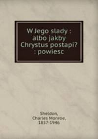W Jego slady : albo jakby Chrystus postapi? : powiesc