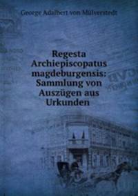 Regesta Archiepiscopatus magdeburgensis: Sammlung von Auszugen aus Urkunden .
