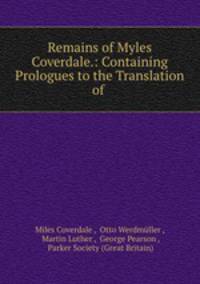 Remains of Myles Coverdale.: Containing Prologues to the Translation of .