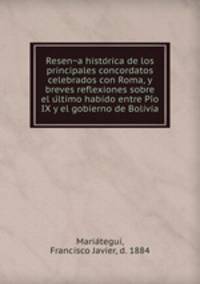 Resen?a histo?rica de los principales concordatos celebrados con Roma, y breves reflexiones sobre el u?ltimo habido entre Pi?o IX y el gobierno de Bolivia