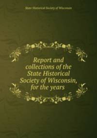 Report and collections of the State Historical Society of Wisconsin, for the years