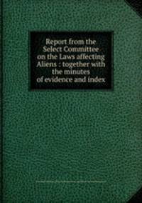 Report from the Select Committee on the Laws affecting Aliens : together with the minutes of evidence and index