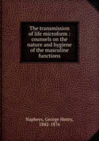 The transmission of life microform : counsels on the nature and hygiene of the masculine functions