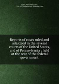 Reports of cases ruled and adjudged in the several courts of the United States, and of Pennsylvania : held at the seat of the federal government