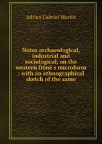 Notes archaeological, industrial and sociological, on the western Dene s microform : with an ethnographical sketch of the same