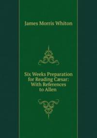 Six Weeks Preparation for Reading C?sar: With References to Allen .