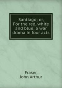 Santiago; or, For the red, white and blue; a war drama in four acts