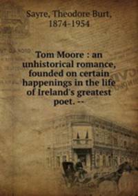 Tom Moore : an unhistorical romance, founded on certain happenings in the life of Ireland`s greatest poet. --
