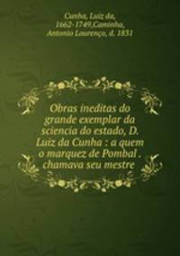 Obras ineditas do grande exemplar da sciencia do estado, D. Luiz da Cunha : a quem o marquez de Pombal . chamava seu mestre .