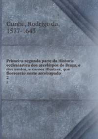 Primeira-segunda parte da Historia ecclesiastica dos arcebispos de Braga, e dos santos, e varoes illustres, que florecero neste arcebispado. 2