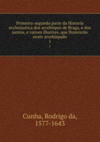 Primeira-segunda parte da Historia ecclesiastica dos arcebispos de Braga, e dos santos, e varoes illustres, que florecero neste arcebispado. 1