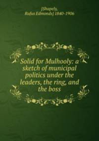 Solid for Mulhooly: a sketch of municipal politics under the leaders, the ring, and the boss
