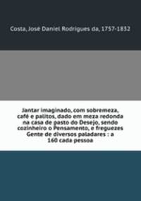 Jantar imaginado, com sobremeza, cafe e palitos, dado em meza redonda na casa de pasto do Desejo, sendo cozinheiro o Pensamento, e freguezes Gente de diversos paladares : a 160 cada pessoa