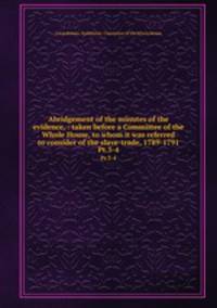 Abridgement of the minutes of the evidence, : taken before a Committee of the Whole House, to whom it was referred to consider of the slave-trade, 1789-1791. Pt.3-4