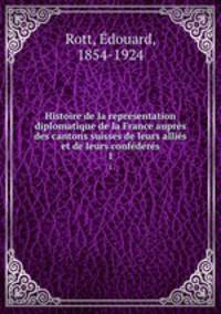 Histoire de la representation diplomatique de la France aupres des cantons suisses de leurs allies et de leurs confederes