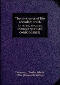 The mysteries of life revealed; truth in verse, as came through spiritual consciousness