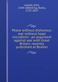 Peace without dishonour, war without hope microform : an argument against war with Great Britain, recently published at Boston