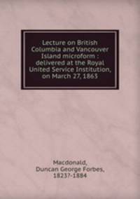 Lecture on British Columbia and Vancouver Island microform : delivered at the Royal United Service Institution, on March 27, 1863