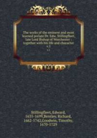 The works of the eminent and most learned prelate Dr. Edw. Stillingfleet, late Lord Bishop of Worchester : together with his life and character. v.1