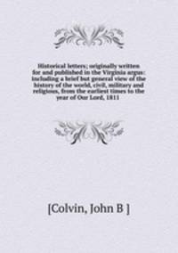 Historical letters; originally written for and published in the Virginia argus: including a brief but general view of the history of the world, civil, military and religious, from the earliest times to the year of Our Lord, 1811