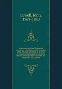 Interesting political discussion microform : the diplomatick sic policy of Mr. Madison unveiled, in a series of essays containing strictures upon the late correspondence between Mr. Smith and Mr. Jackson