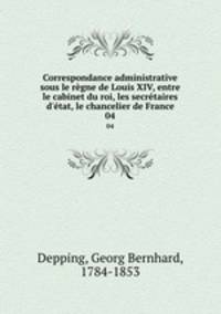 Correspondance administrative sous le rgne de Louis XIV, entre le cabinet du roi, les secrtaires d`tat, le chancelier de France. 04