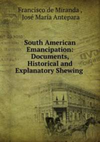 South American Emancipation: Documents, Historical and Explanatory Shewing .