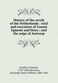 History of the revolt of the Netherlands : trial and execution of Counts Egmont and Horn ; and the seige of Antwerp