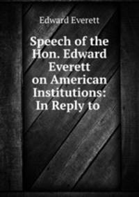 Speech of the Hon. Edward Everett on American Institutions: In Reply to .