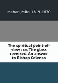 The spiritual point-of-view : or, The glass reversed. An answer to Bishop Colenso