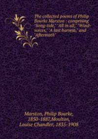 The collected poems of Philip Bourke Marston : comprising "Song-tide," "All in all," "Wind-voices," "A last harvest," and "Aftermath"