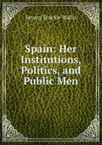 Spain: Her Institutions, Politics, and Public Men